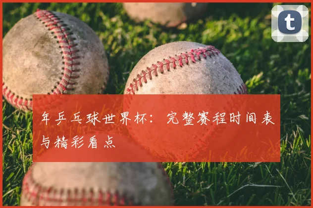 年乒乓球世界杯：完整赛程时间表与精彩看点
