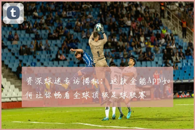 资深球迷专访揭秘：这款全能App如何让你畅看全球顶级足球联赛