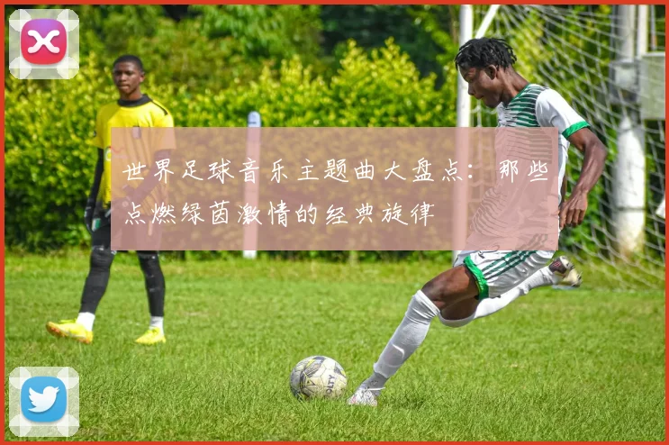 世界足球音乐主题曲大盘点：那些点燃绿茵激情的经典旋律