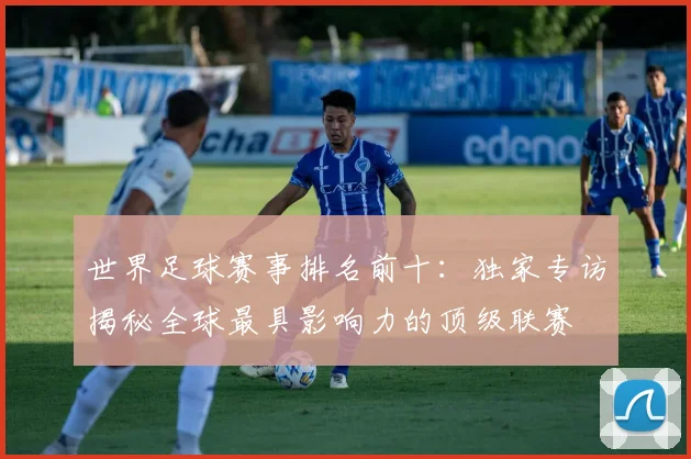 世界足球赛事排名前十：独家专访揭秘全球最具影响力的顶级联赛